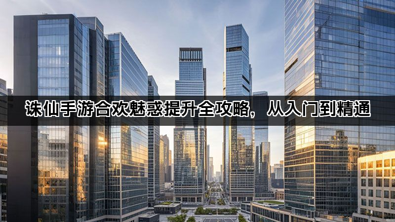诛仙手游合欢魅惑提升全攻略，从入门到精通