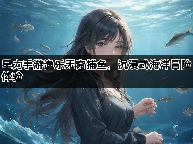 星力手游渔乐无穷捕鱼，沉浸式海洋冒险体验