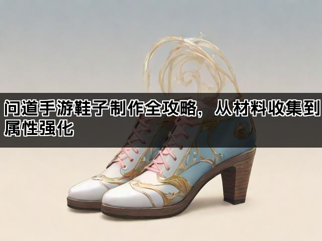 问道手游鞋子制作全攻略，从材料收集到属性强化