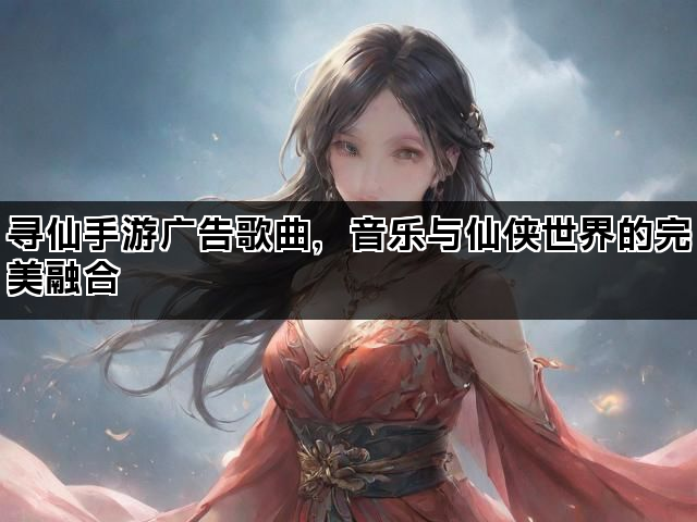 寻仙手游广告歌曲，音乐与仙侠世界的完美融合