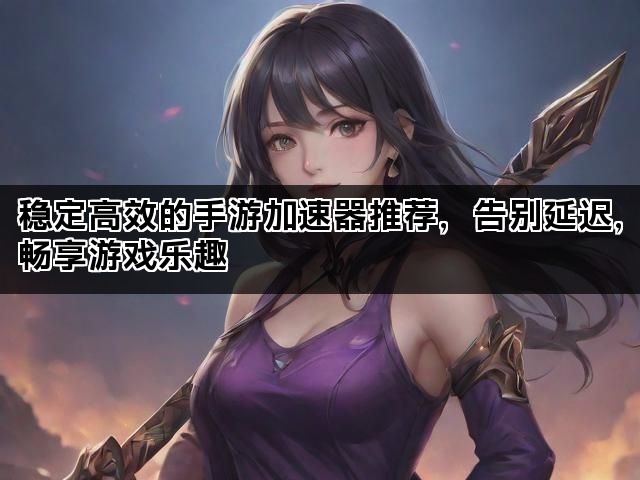 稳定高效的手游加速器推荐，告别延迟，畅享游戏乐趣