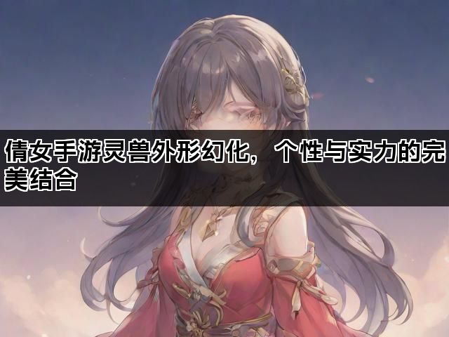 倩女手游灵兽外形幻化，个性与实力的完美结合