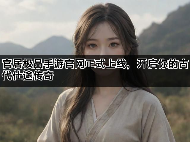 官居极品手游官网正式上线，开启你的古代仕途传奇