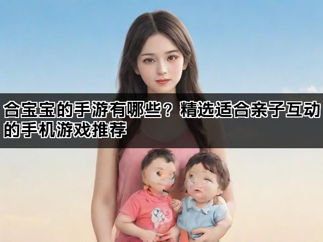 合宝宝的手游有哪些？精选适合亲子互动的手机游戏推荐