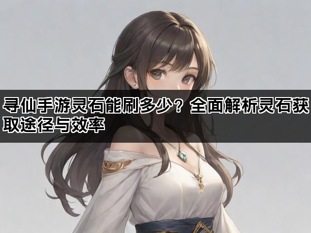 寻仙手游灵石能刷多少？全面解析灵石获取途径与效率