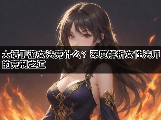 大话手游女法克什么？深度解析女性法师的克制之道