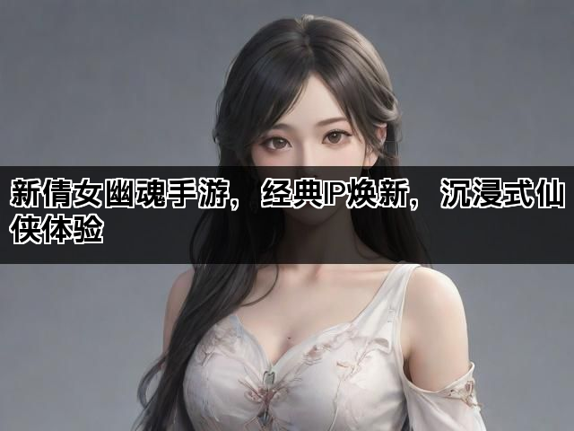 新倩女幽魂手游，经典IP焕新，沉浸式仙侠体验