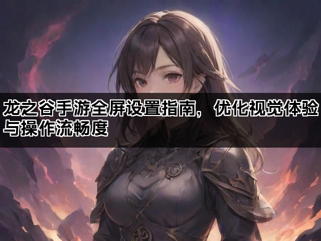 龙之谷手游全屏设置指南，优化视觉体验与操作流畅度