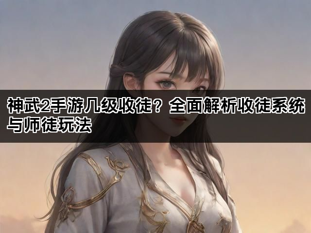 神武2手游几级收徒？全面解析收徒系统与师徒玩法
