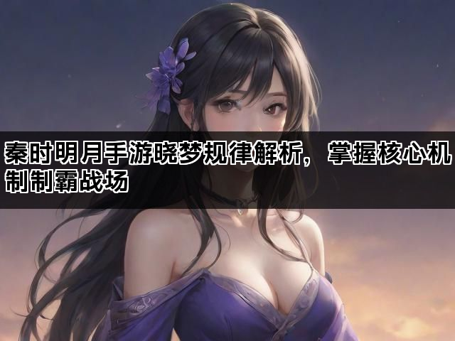 秦时明月手游晓梦规律解析，掌握核心机制制霸战场