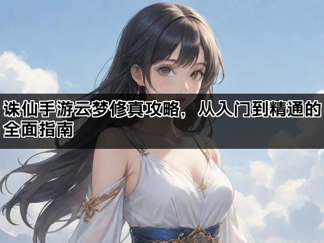 诛仙手游云梦修真攻略，从入门到精通的全面指南