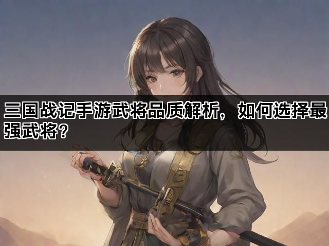 三国战记手游武将品质解析，如何选择最强武将？