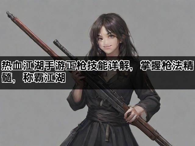 热血江湖手游正枪技能详解，掌握枪法精髓，称霸江湖
