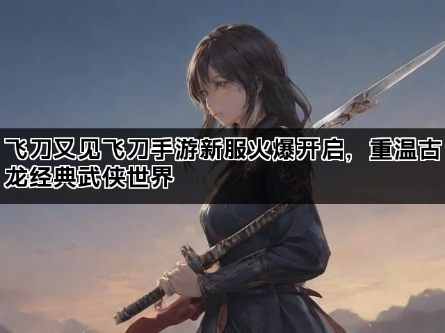 飞刀又见飞刀手游新服火爆开启，重温古龙经典武侠世界