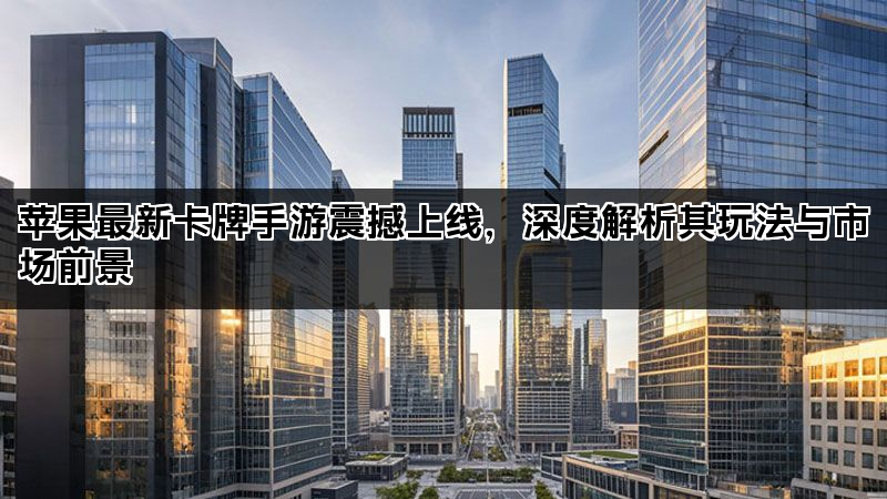 苹果最新卡牌手游震撼上线，深度解析其玩法与市场前景
