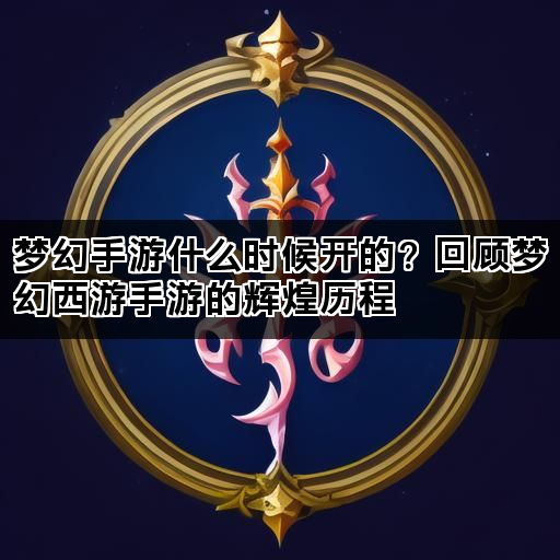梦幻手游什么时候开的？回顾梦幻西游手游的辉煌历程