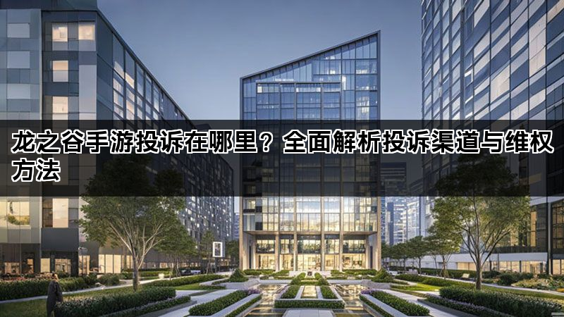 龙之谷手游投诉在哪里？全面解析投诉渠道与维权方法