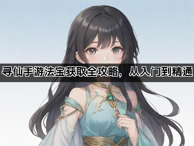 寻仙手游法宝获取全攻略，从入门到精通