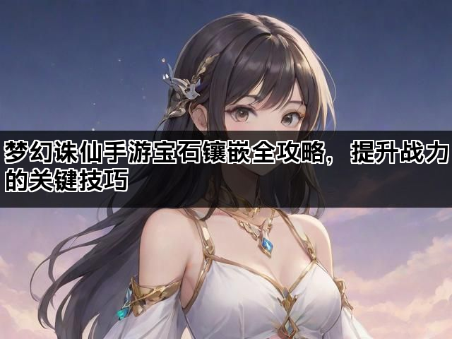 梦幻诛仙手游宝石镶嵌全攻略，提升战力的关键技巧