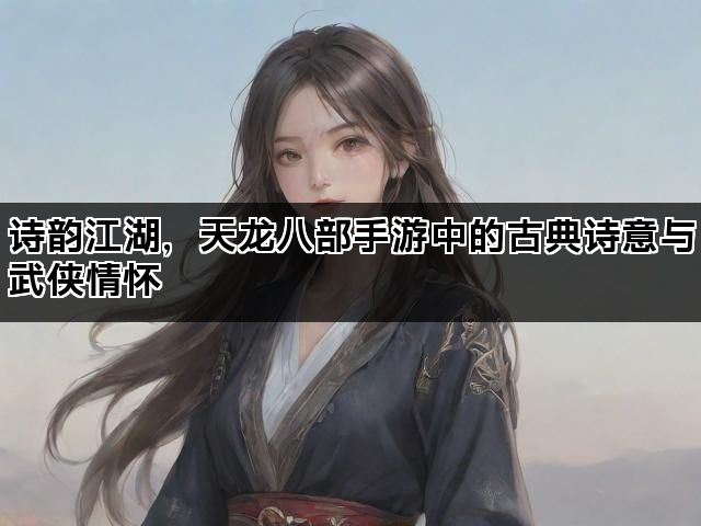 诗韵江湖，天龙八部手游中的古典诗意与武侠情怀