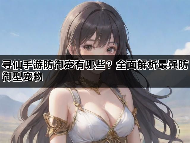 寻仙手游防御宠有哪些？全面解析最强防御型宠物