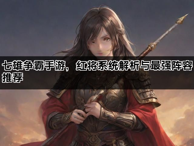七雄争霸手游，红将系统解析与最强阵容推荐