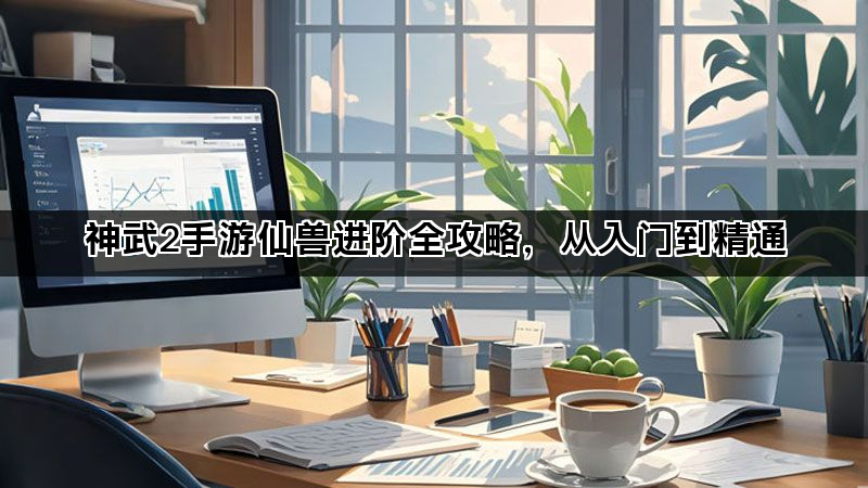神武2手游仙兽进阶全攻略，从入门到精通