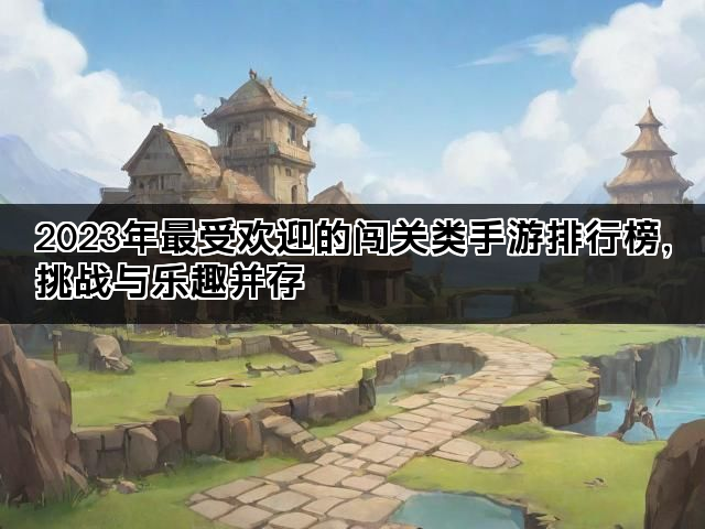 2023年最受欢迎的闯关类手游排行榜，挑战与乐趣并存
