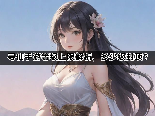 寻仙手游等级上限解析，多少级封顶？