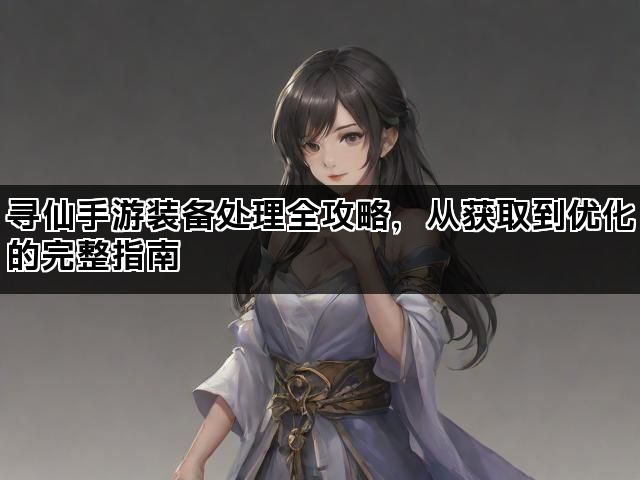 寻仙手游装备处理全攻略，从获取到优化的完整指南