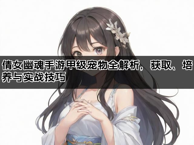 倩女幽魂手游甲级宠物全解析，获取、培养与实战技巧