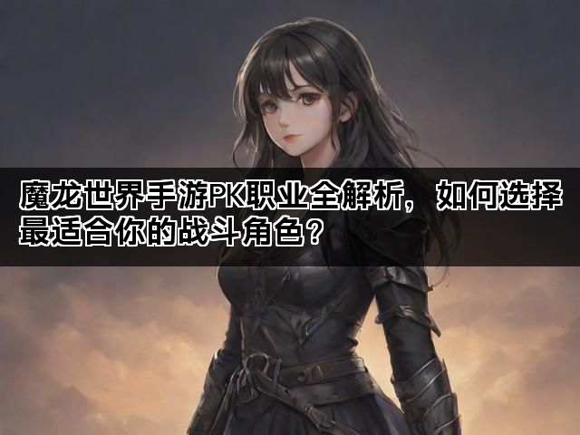 魔龙世界手游PK职业全解析，如何选择最适合你的战斗角色？