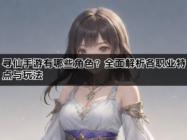 寻仙手游有哪些角色？全面解析各职业特点与玩法