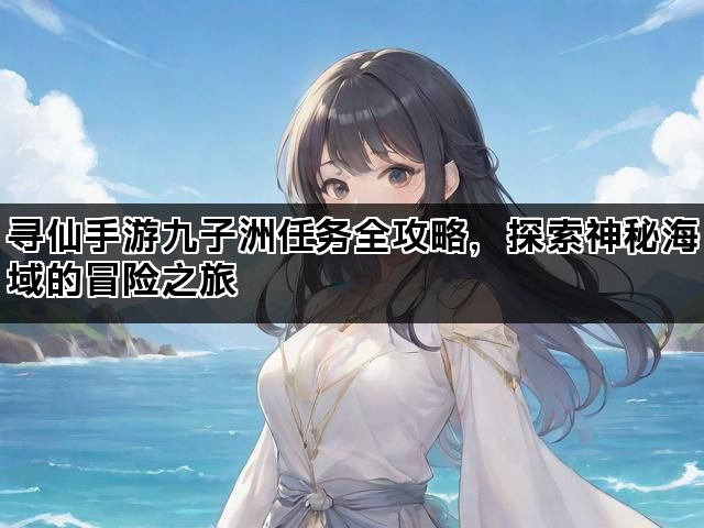 寻仙手游九子洲任务全攻略，探索神秘海域的冒险之旅