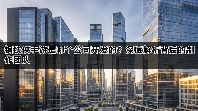 钢铁侠手游是哪个公司开发的？深度解析背后的制作团队