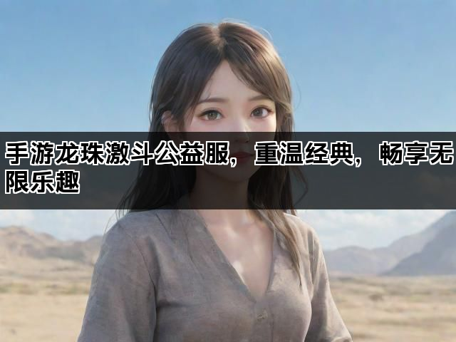 手游龙珠激斗公益服，重温经典，畅享无限乐趣