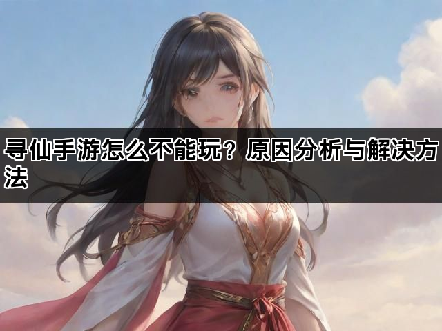 寻仙手游怎么不能玩？原因分析与解决方法