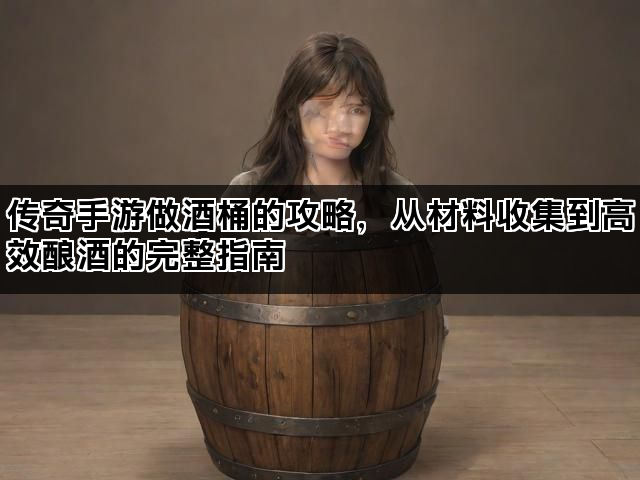 传奇手游做酒桶的攻略，从材料收集到高效酿酒的完整指南