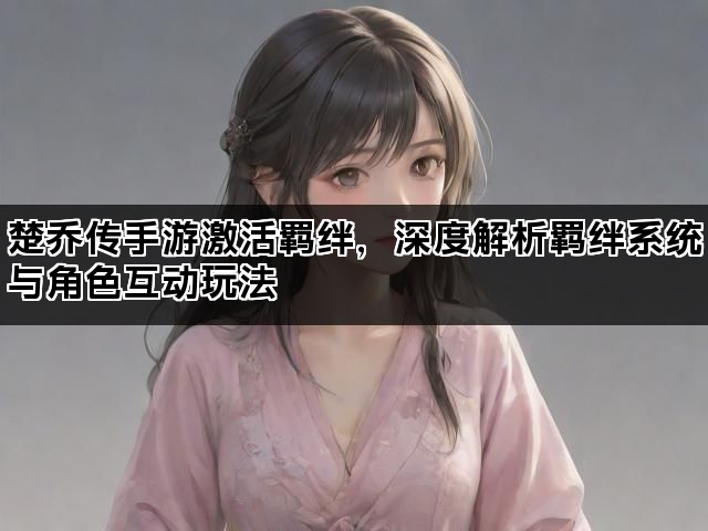 楚乔传手游激活羁绊，深度解析羁绊系统与角色互动玩法