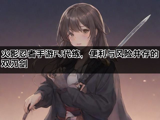 火影忍者手游FJ代练,便利与风险并存的双刃剑 火影忍者手游FJ代练,便利与风险并存的双刃剑