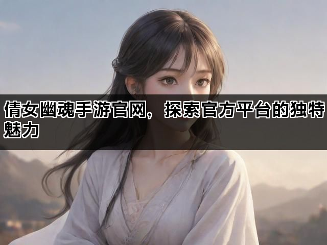 倩女幽魂手游官网，探索官方平台的独特魅力