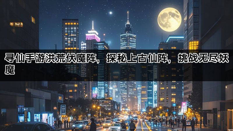 寻仙手游洪荒伏魔阵，探秘上古仙阵，挑战无尽妖魔