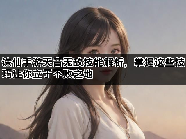 诛仙手游天音无敌技能解析，掌握这些技巧让你立于不败之地