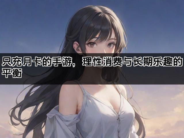 只充月卡的手游，理性消费与长期乐趣的平衡