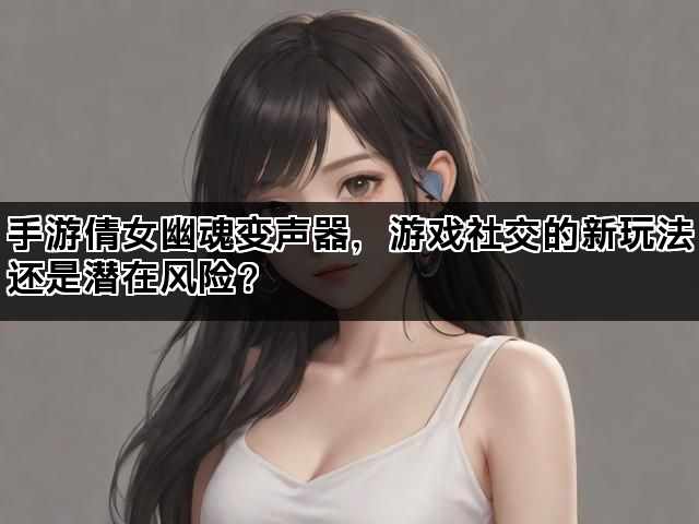 手游倩女幽魂变声器，游戏社交的新玩法还是潜在风险？