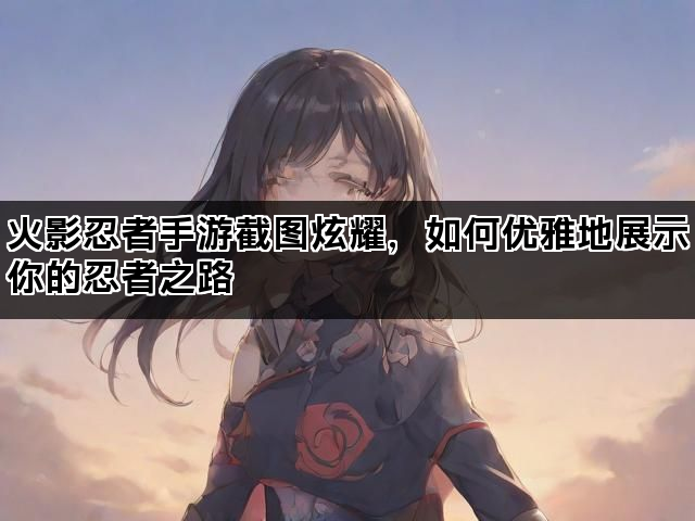 火影忍者手游截图炫耀，如何优雅地展示你的忍者之路