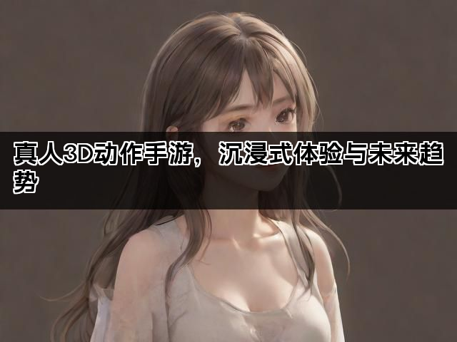 真人3D动作手游，沉浸式体验与未来趋势