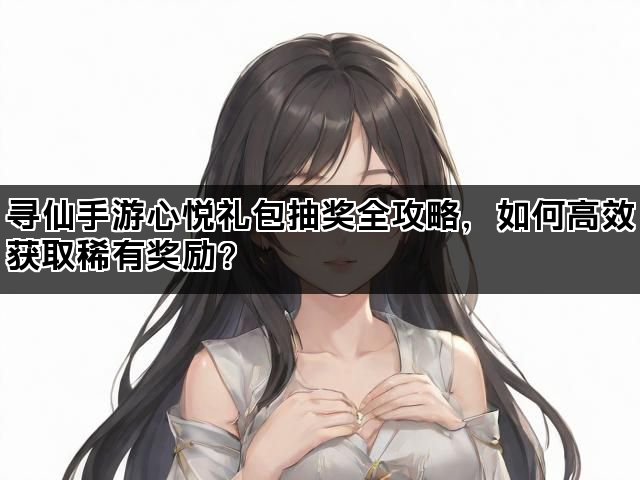 寻仙手游心悦礼包抽奖全攻略，如何高效获取稀有奖励？
