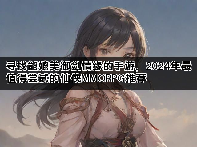 寻找能媲美御剑情缘的手游，2024年最值得尝试的仙侠MMORPG推荐