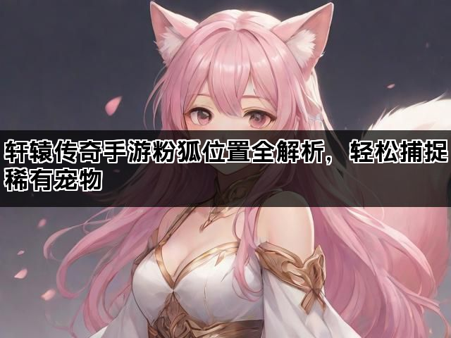 轩辕传奇手游粉狐位置全解析，轻松捕捉稀有宠物